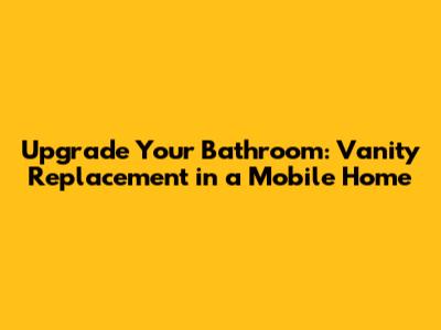 Upgrade Your Bathroom: Vanity Replacement in a Mobile Home