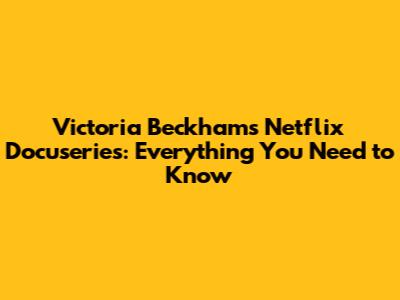 Victoria Beckham's Netflix Docuseries: Everything You Need to Know