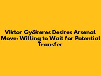 Viktor Gyökeres Desires Arsenal Move: Willing to Wait for Potential Transfer