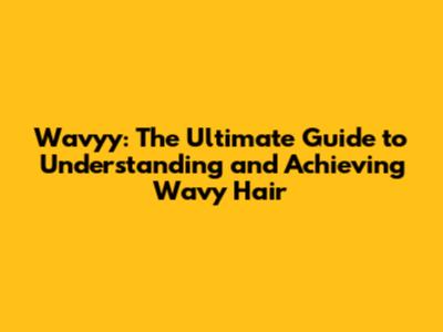 Wavyy: The Ultimate Guide to Understanding and Achieving Wavy Hair