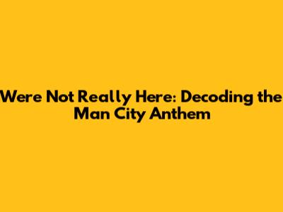 We're Not Really Here: Decoding the Man City Anthem