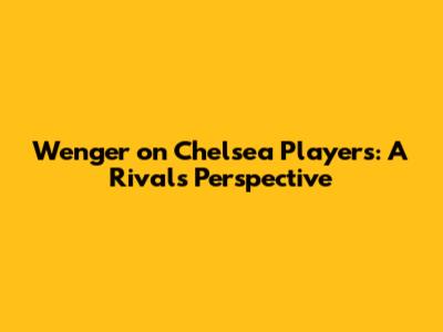 Wenger on Chelsea Players: A Rival's Perspective