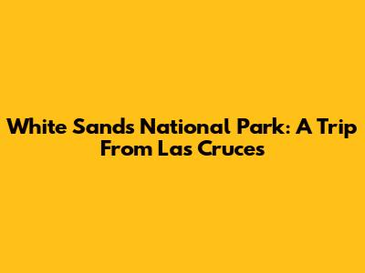 White Sands National Park: A Trip From Las Cruces