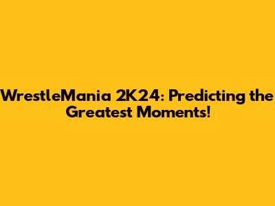WrestleMania 2K24: Predicting the Greatest Moments!
