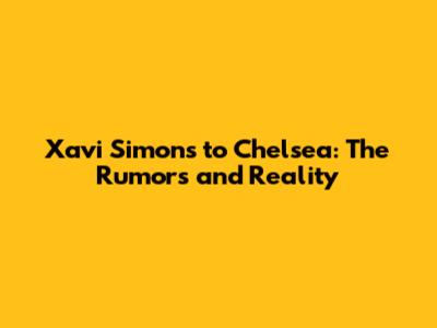 Xavi Simons to Chelsea: The Rumors and Reality