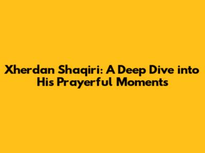 Xherdan Shaqiri: A Deep Dive into His Prayerful Moments