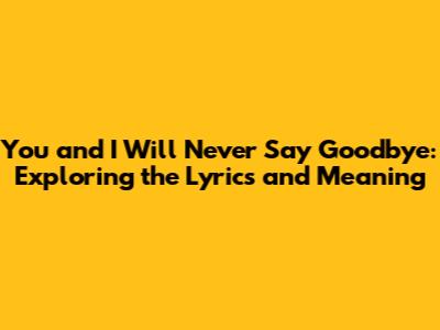 You and I Will Never Say Goodbye: Exploring the Lyrics and Meaning