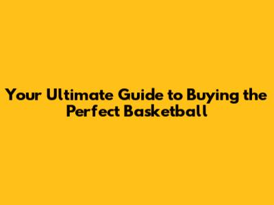 Your Ultimate Guide to Buying the Perfect Basketball