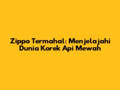 Zippo Termahal: Menjelajahi Dunia Korek Api Mewah