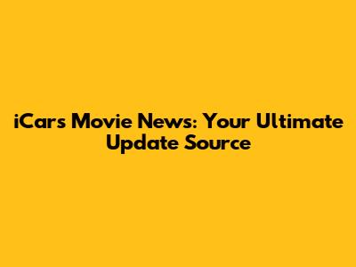 iCars Movie News: Your Ultimate Update Source