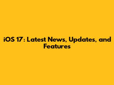 iOS 17: Latest News, Updates, and Features