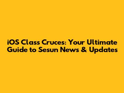 iOS Class Cruces: Your Ultimate Guide to Sesun News & Updates