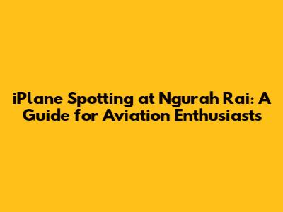 iPlane Spotting at Ngurah Rai: A Guide for Aviation Enthusiasts