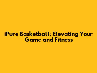 iPure Basketball: Elevating Your Game and Fitness