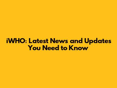 iWHO: Latest News and Updates You Need to Know