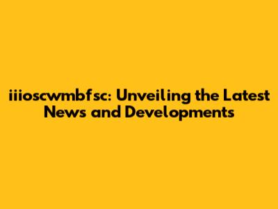 iiioscwmbfsc: Unveiling the Latest News and Developments