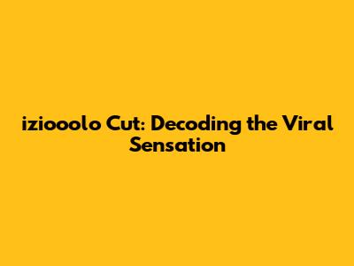 iziooolo Cut: Decoding the Viral Sensation