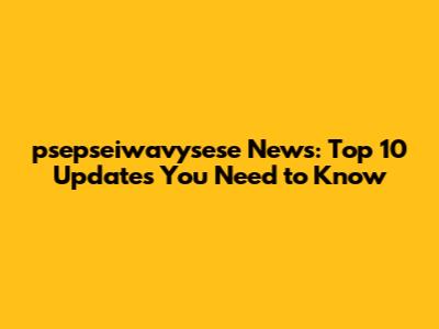 psepseiwavysese News: Top 10 Updates You Need to Know